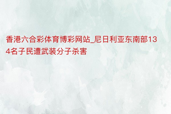 香港六合彩体育博彩网站_尼日利亚东南部134名子民遭武装分子杀害