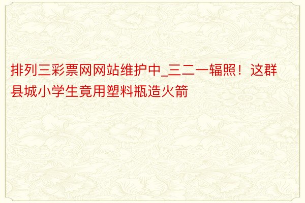 排列三彩票网网站维护中_三二一辐照！这群县城小学生竟用塑料瓶造火箭