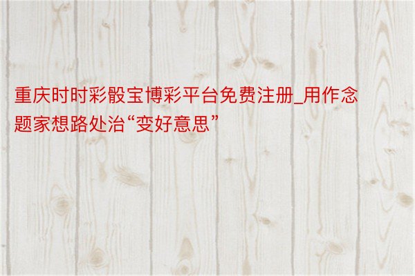 重庆时时彩骰宝博彩平台免费注册_用作念题家想路处治“变好意思”
